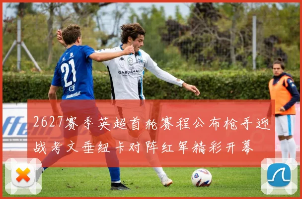 2627赛季英超首轮赛程公布枪手迎战考文垂纽卡对阵红军精彩开幕