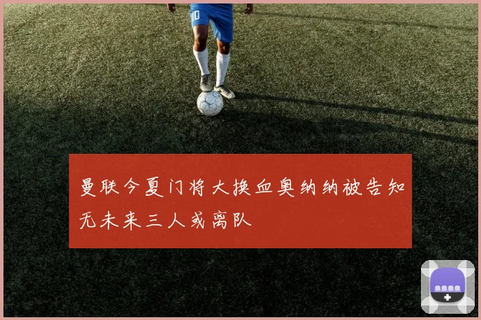 曼联今夏门将大换血奥纳纳被告知无未来三人或离队