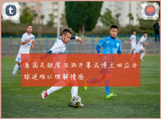看国足缺席泪洒开幕式博主回应非球迷难以理解情感