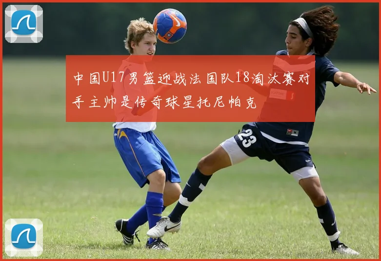 中国U17男篮迎战法国队18淘汰赛对手主帅是传奇球星托尼帕克