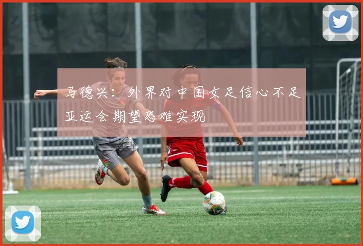 马德兴：外界对中国女足信心不足亚运会期望恐难实现