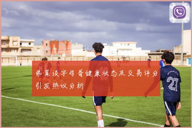 弗莱谈字母哥健康状态及交易评分引发热议分析