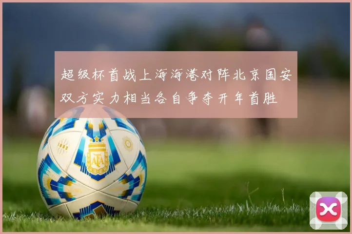 超级杯首战上海海港对阵北京国安双方实力相当各自争夺开年首胜