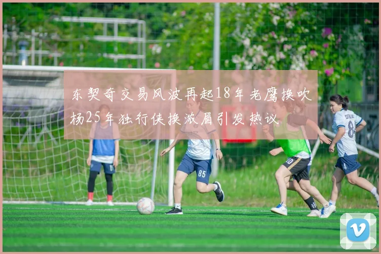 东契奇交易风波再起18年老鹰换吹杨25年独行侠换浓眉引发热议