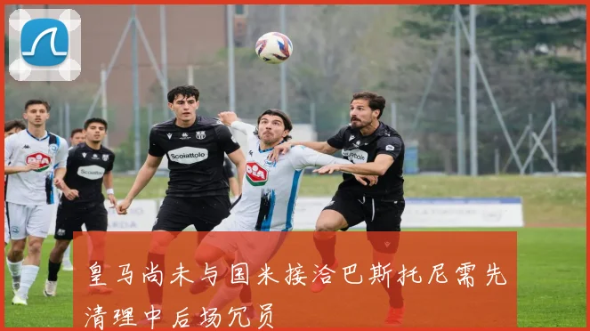 皇马尚未与国米接洽巴斯托尼需先清理中后场冗员
