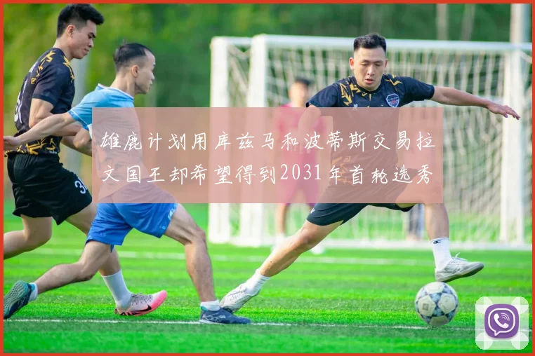 雄鹿计划用库兹马和波蒂斯交易拉文国王却希望得到2031年首轮选秀权