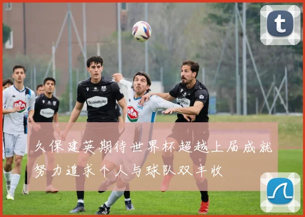 久保建英期待世界杯超越上届成就努力追求个人与球队双丰收