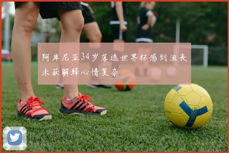 阿库尼亚34岁落选世界杯感到沮丧未获解释心情复杂