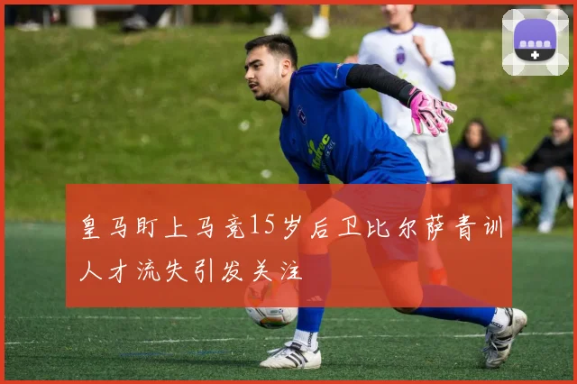 皇马盯上马竞15岁后卫比尔萨青训人才流失引发关注