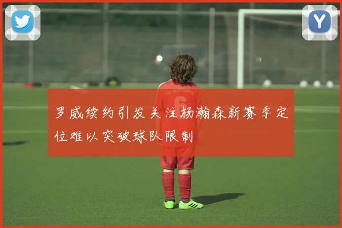 罗威续约引发关注杨瀚森新赛季定位难以突破球队限制
