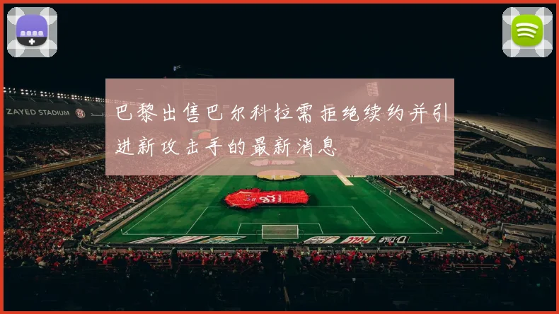 巴黎出售巴尔科拉需拒绝续约并引进新攻击手的最新消息