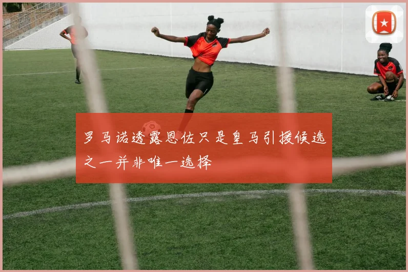 罗马诺透露恩佐只是皇马引援候选之一并非唯一选择