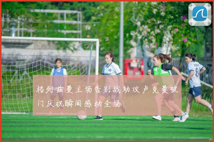 格列兹曼主场告别战助攻卢克曼破门庆祝瞬间感动全场