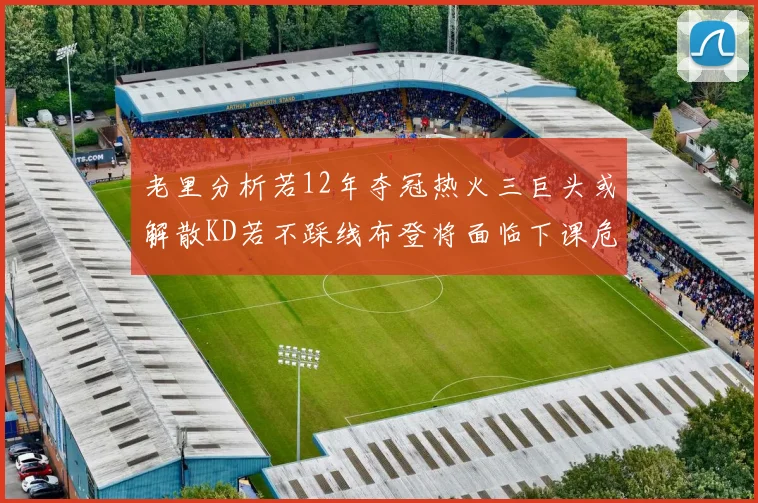 老里分析若12年夺冠热火三巨头或解散KD若不踩线布登将面临下课危机