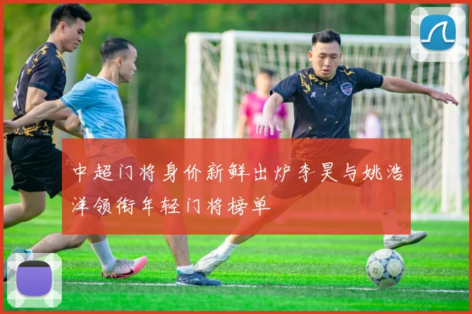 中超门将身价新鲜出炉李昊与姚浩洋领衔年轻门将榜单