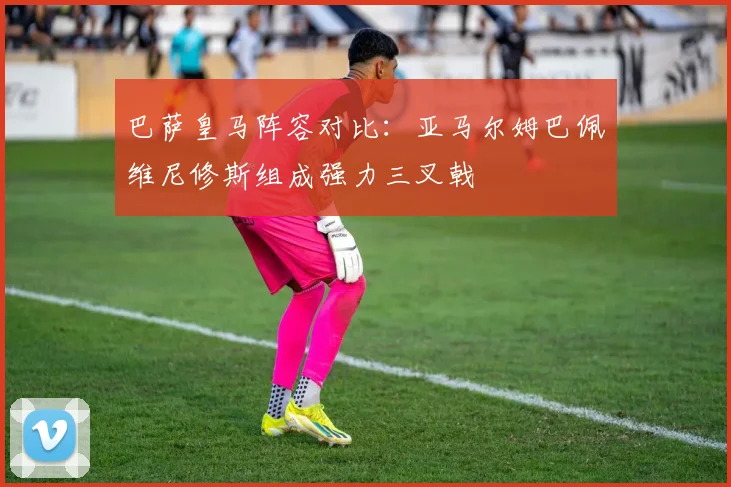 巴萨皇马阵容对比：亚马尔姆巴佩维尼修斯组成强力三叉戟