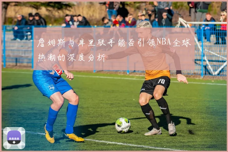 詹姆斯与库里联手能否引领NBA全球热潮的深度分析