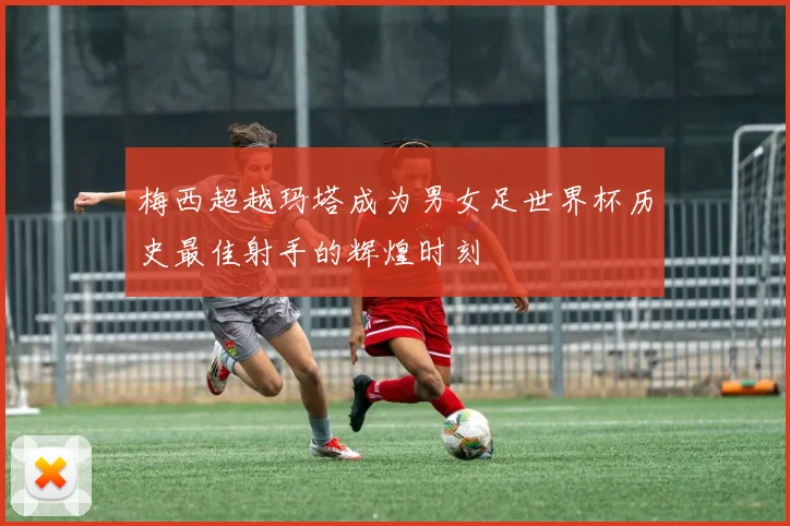 梅西超越玛塔成为男女足世界杯历史最佳射手的辉煌时刻