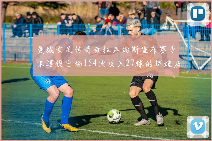 曼城女足传奇劳拉库姆斯宣布赛季末退役出场154次攻入27球的辉煌历程